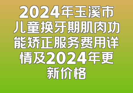 2024年玉溪市儿童换牙期肌肉功能矫正服务费用详情及2024年更新价格