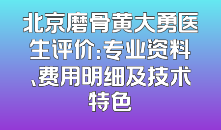 北京磨骨黄大勇医生评价：专业资料、费用明细及技术特色
