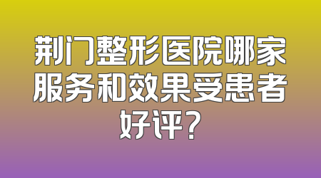 荆门整形医院哪家服务和效果受患者好评？