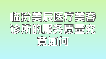临汾美辰医疗美容诊所的服务质量究竟如何