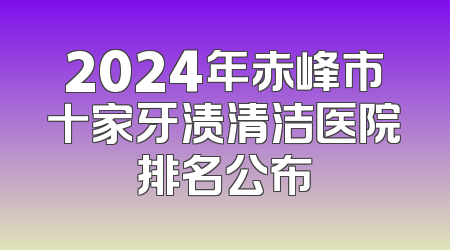 2024年赤峰市十家牙渍清洁医院排名公布