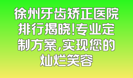 徐州牙齿矫正医院排行揭晓！专业定制方案，实现您的灿烂笑容