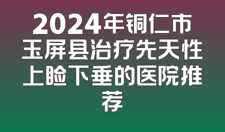 2024年铜仁市玉屏县治疗先天性上睑下垂的医院推荐
