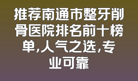 推荐南通市整牙削骨医院排名前十榜单，人气之选，专业可靠