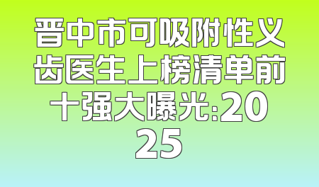 晋中市可吸附性义齿医生上榜清单前十强大曝光：2025