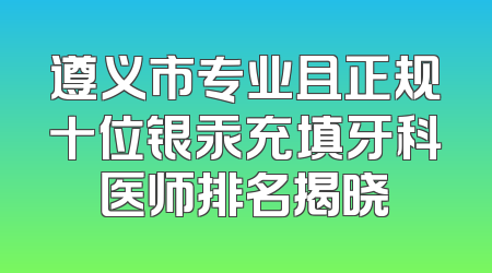 遵义市专业且正规十位银汞充填牙科医师排名揭晓