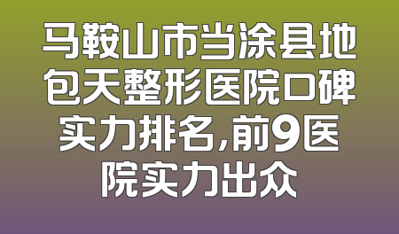 马鞍山市当涂县地包天整形医院口碑实力排名，前9医院实力出众