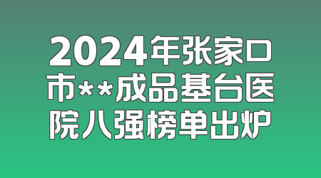 2024年张家口市**成品基台医院八强榜单出炉