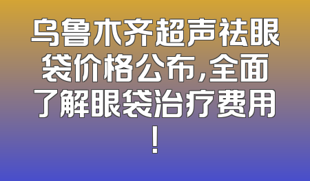 乌鲁木齐超声祛眼袋价格公布，全面了解眼袋治疗费用！