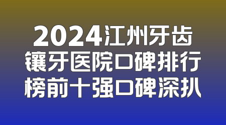 2024江州牙齿镶牙医院口碑排行榜前十强口碑深扒