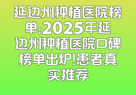 延边州种植医院榜单：2025年延边州种植医院口碑榜单出炉！患者真实推荐