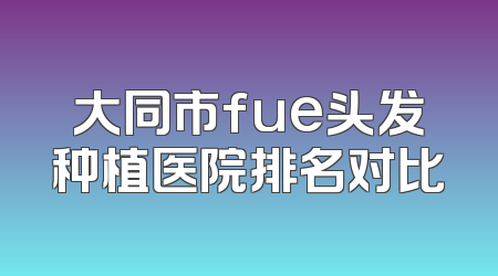 大同市fue头发种植医院排名对比