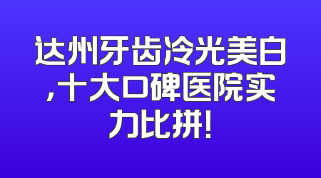 达州牙齿冷光美白，十大口碑医院实力比拼！