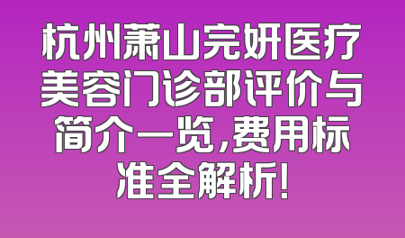 杭州萧山完妍医疗美容门诊部评价与简介一览，费用标准全解析！
