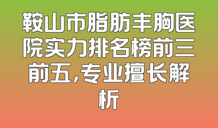 鞍山市脂肪丰胸医院实力排名榜前三前五，专业擅长解析