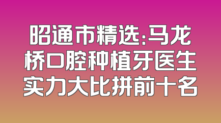 昭通市精选：马龙桥口腔种植牙医生实力大比拼前十名