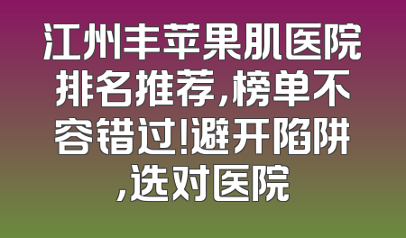 江州丰苹果肌医院排名推荐，榜单不容错过！避开陷阱，选对医院
