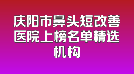 庆阳市鼻头短改善医院上榜名单精选机构