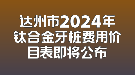 达州市2024年钛合金牙桩费用价目表即将公布