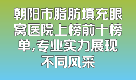 朝阳市脂肪填充眼窝医院上榜前十榜单，专业实力展现不同风采