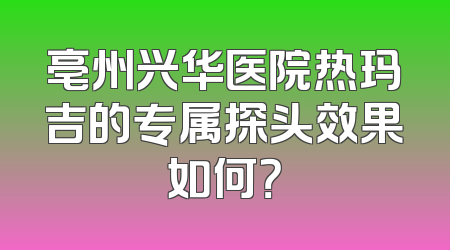 亳州兴华医院热玛吉的专属探头效果如何？