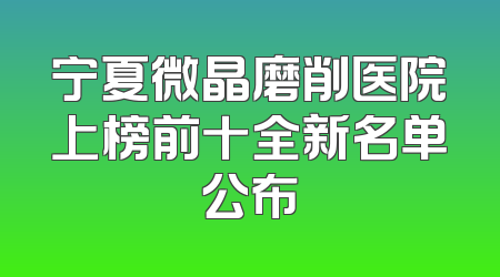 宁夏微晶磨削医院上榜前十全新名单公布