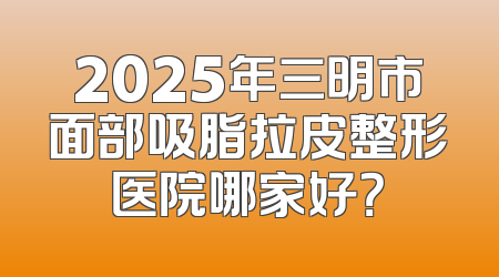 2025年三明市面部吸脂拉皮整形医院哪家好？