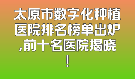太原市数字化种植医院排名榜单出炉，前十名医院揭晓！