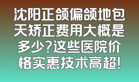 沈阳正颌偏颌地包天矫正费用大概是多少？这些医院价格实惠技术高超！