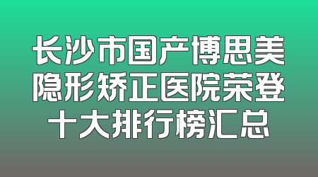 长沙市国产博思美隐形矫正医院荣登十大排行榜汇总