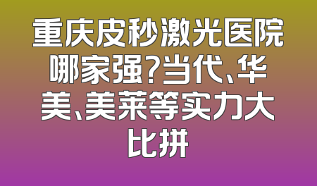 重庆皮秒激光医院哪家强？当代、华美、美莱等实力大比拼