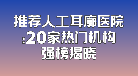 推荐人工耳廓医院：20家热门机构强榜揭晓