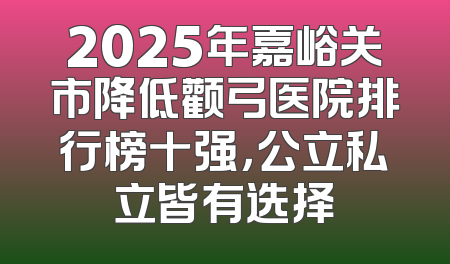 2025年嘉峪关市降低颧弓医院排行榜十强，公立私立皆有选择