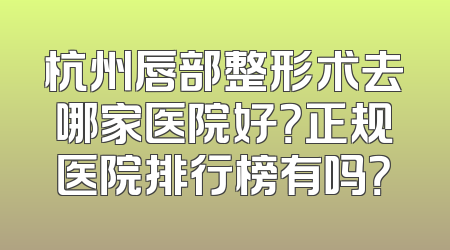 杭州唇部整形术去哪家医院好？正规医院排行榜有吗？