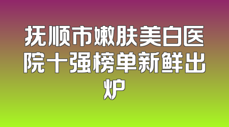 抚顺市嫩肤美白医院十强榜单新鲜出炉