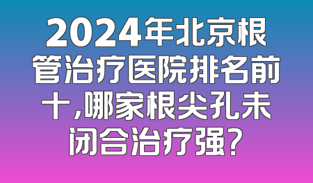 2024年北京根管治疗医院排名前十，哪家根尖孔未闭合治疗强？