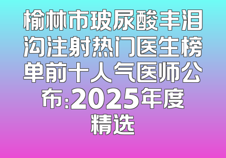 榆林市玻尿酸丰泪沟注射热门医生榜单前十人气医师公布：2025年度精选
