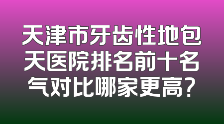 天津市牙齿性地包天医院排名前十名气对比哪家更高？