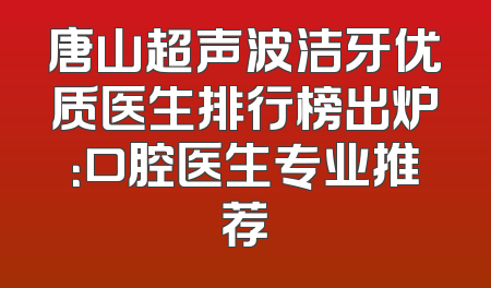 唐山超声波洁牙优质医生排行榜出炉：口腔医生专业推荐