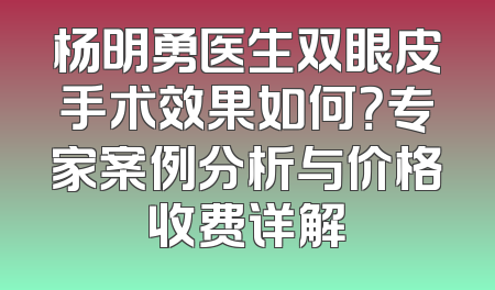 杨明勇医生双眼皮手术效果如何？专家案例分析与价格收费详解