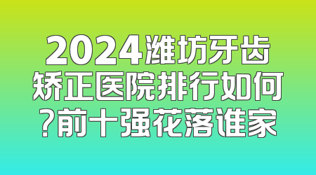 2024潍坊牙齿矫正医院排行如何？前十强花落谁家