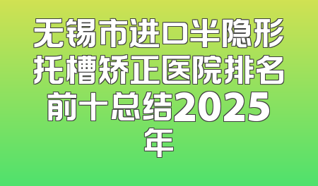 无锡市进口半隐形托槽矫正医院排名前十总结2025年