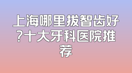 上海哪里拔智齿好？十大牙科医院推荐