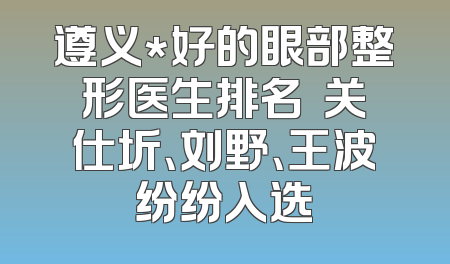 遵义*好的眼部整形医生排名  关仕圻、刘野、王波纷纷入选