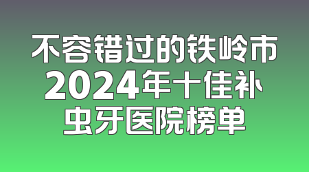 不容错过的铁岭市2024年十佳补虫牙医院榜单