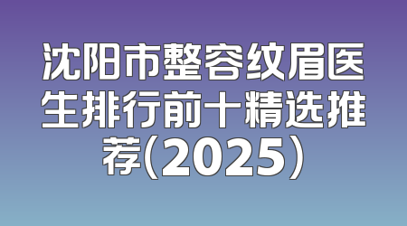 沈阳市整容纹眉医生排行前十精选推荐（2025）