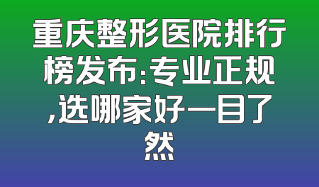 重庆整形医院排行榜发布：专业正规，选哪家好一目了然
