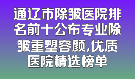 通辽市除皱医院排名前十公布专业除皱重塑容颜，优质医院精选榜单