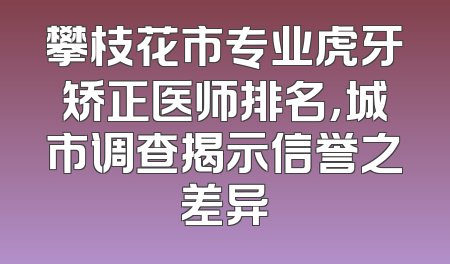 攀枝花市专业虎牙矫正医师排名，城市调查揭示信誉之差异