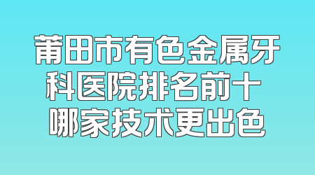 莆田市有色金属牙科医院排名前十 哪家技术更出色
